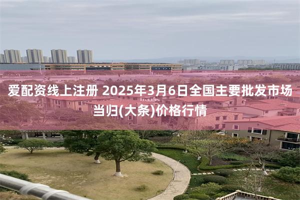 爱配资线上注册 2025年3月6日全国主要批发市场当归(大条)价格行情