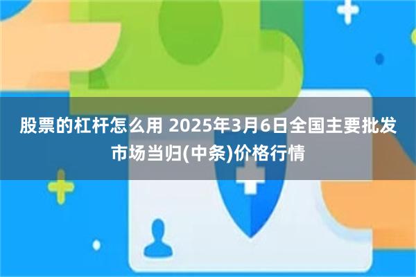 股票的杠杆怎么用 2025年3月6日全国主要批发市场当归(中条)价格行情