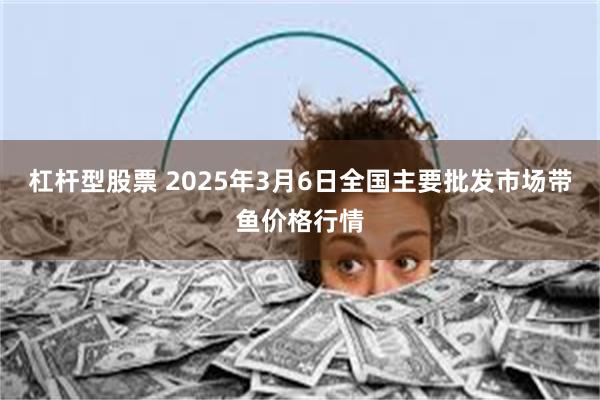 杠杆型股票 2025年3月6日全国主要批发市场带鱼价格行情