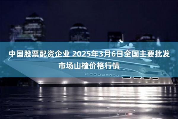 中国股票配资企业 2025年3月6日全国主要批发市场山楂价格行情