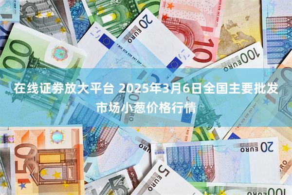 在线证劵放大平台 2025年3月6日全国主要批发市场小葱价格行情