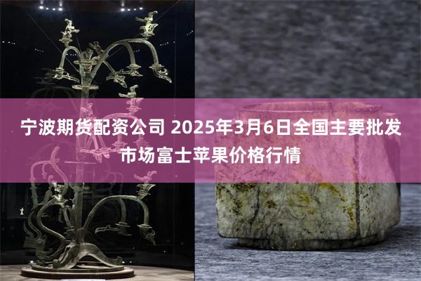 宁波期货配资公司 2025年3月6日全国主要批发市场富士苹果价格行情