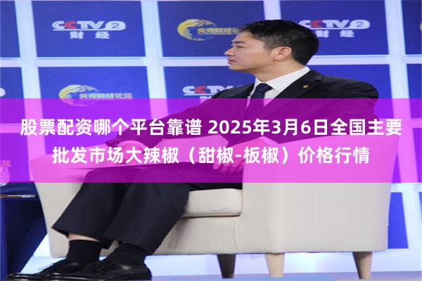 股票配资哪个平台靠谱 2025年3月6日全国主要批发市场大辣椒（甜椒-板椒）价格行情