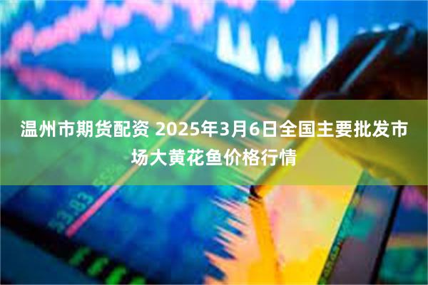 温州市期货配资 2025年3月6日全国主要批发市场大黄花鱼价格行情