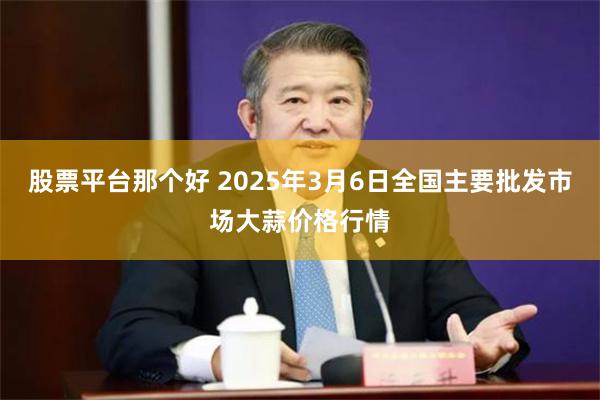 股票平台那个好 2025年3月6日全国主要批发市场大蒜价格行情