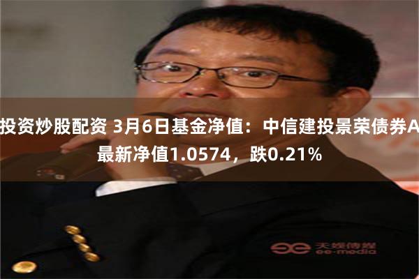 投资炒股配资 3月6日基金净值：中信建投景荣债券A最新净值1.0574，跌0.21%