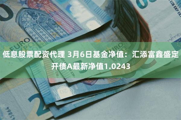 低息股票配资代理 3月6日基金净值：汇添富鑫盛定开债A最新净值1.0243