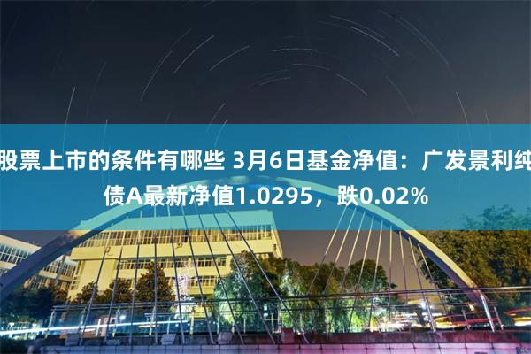 股票上市的条件有哪些 3月6日基金净值：广发景利纯债A最新净值1.0295，跌0.02%