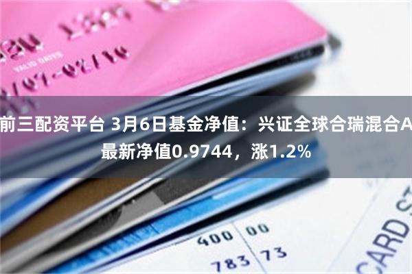 前三配资平台 3月6日基金净值：兴证全球合瑞混合A最新净值0.9744，涨1.2%