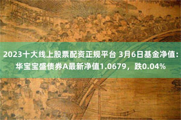 2023十大线上股票配资正规平台 3月6日基金净值：华宝宝盛债券A最新净值1.0679，跌0.04%