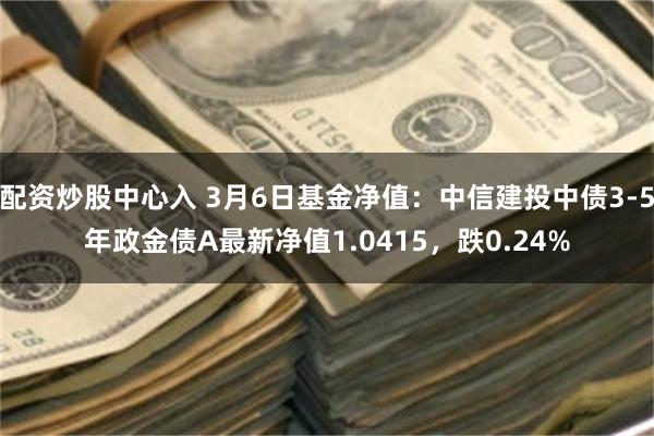 配资炒股中心入 3月6日基金净值：中信建投中债3-5年政金债A最新净值1.0415，跌0.24%