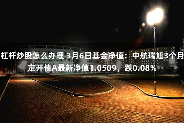 杠杆炒股怎么办理 3月6日基金净值：中航瑞旭3个月定开债A最新净值1.0509，跌0.08%