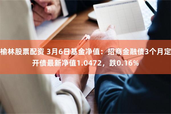 榆林股票配资 3月6日基金净值：招商金融债3个月定开债最新净值1.0472，跌0.16%