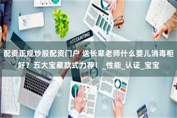 配资正规炒股配资门户 送长辈老师什么婴儿消毒柜好？五大宝藏款式力荐！_性能_认证_宝宝