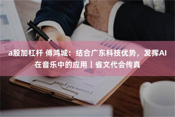a股加杠杆 傅鸿城：结合广东科技优势，发挥AI在音乐中的应用｜省文代会传真