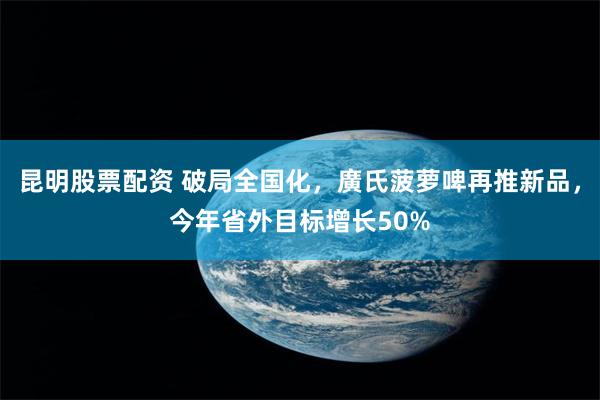 昆明股票配资 破局全国化，廣氏菠萝啤再推新品，今年省外目标增长50%