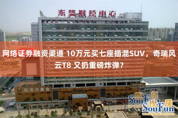 网络证劵融资渠道 10万元买七座插混SUV，奇瑞风云T8 又扔重磅炸弹？