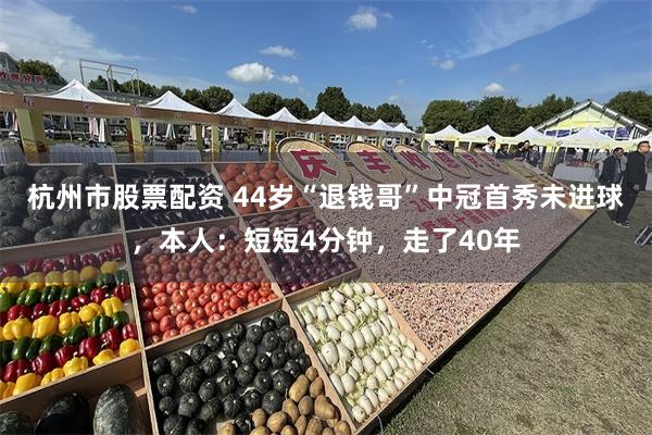 杭州市股票配资 44岁“退钱哥”中冠首秀未进球，本人：短短4分钟，走了40年
