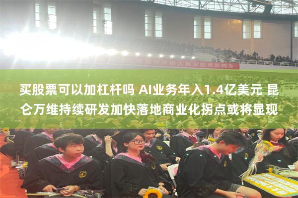 买股票可以加杠杆吗 AI业务年入1.4亿美元 昆仑万维持续研发加快落地商业化拐点或将显现