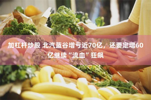 加杠杆炒股 北汽蓝谷增亏近70亿，还要定增60亿继续“流血”狂飙