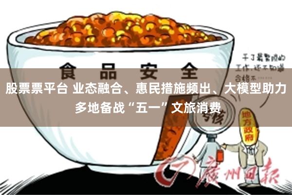 股票票平台 业态融合、惠民措施频出、大模型助力 多地备战“五一”文旅消费