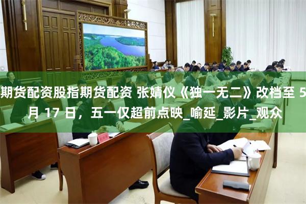 期货配资股指期货配资 张婧仪《独一无二》改档至 5 月 17 日，五一仅超前点映_喻延_影片_观众