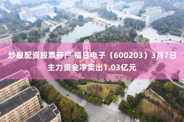 炒股配资股票开户 福日电子（600203）3月7日主力资金净卖出1.03亿元
