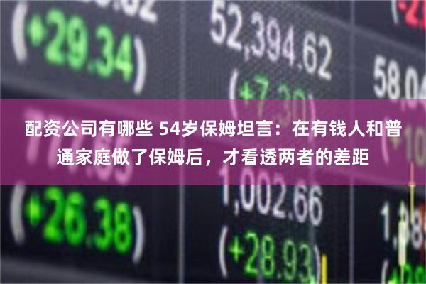 配资公司有哪些 54岁保姆坦言：在有钱人和普通家庭做了保姆后，才看透两者的差距