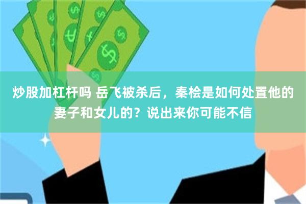 炒股加杠杆吗 岳飞被杀后，秦桧是如何处置他的妻子和女儿的？说出来你可能不信