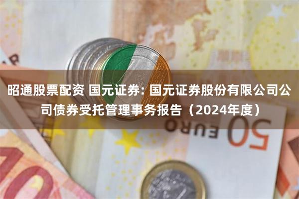 昭通股票配资 国元证券: 国元证券股份有限公司公司债券受托管理事务报告（2024年度）