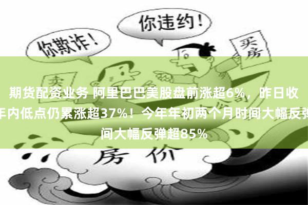 期货配资业务 阿里巴巴美股盘前涨超6%，昨日收盘价较年内低点仍累涨超37%！今年年初两个月时间大幅反弹超85%