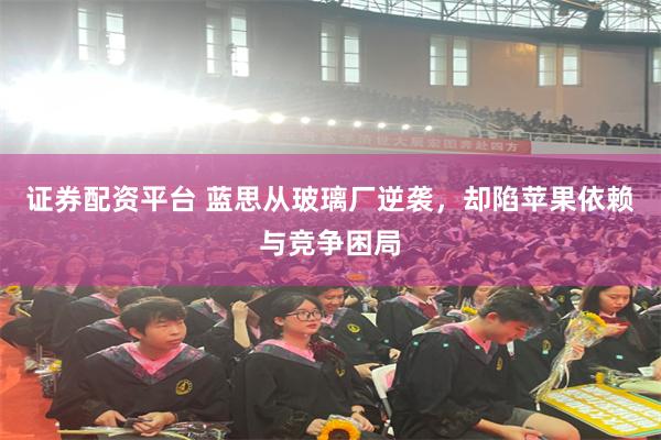 证券配资平台 蓝思从玻璃厂逆袭，却陷苹果依赖与竞争困局