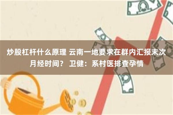炒股杠杆什么原理 云南一地要求在群内汇报末次月经时间？ 卫健：系村医排查孕情