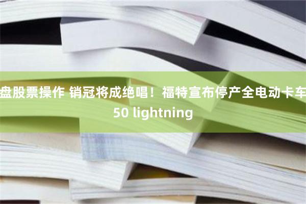 实盘股票操作 销冠将成绝唱！福特宣布停产全电动卡车F150 lightning