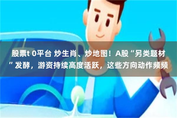 股票t 0平台 炒生肖、炒地图！A股“另类题材”发酵，游资持续高度活跃，这些方向动作频频