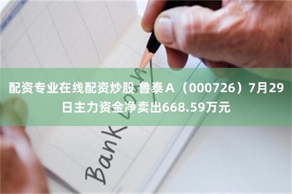 配资专业在线配资炒股 鲁泰Ａ（000726）7月29日主力资金净卖出668.59万元