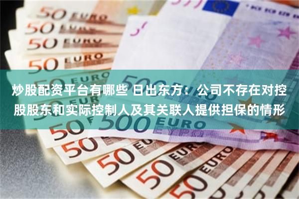 炒股配资平台有哪些 日出东方：公司不存在对控股股东和实际控制人及其关联人提供担保的情形