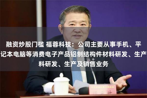 融资炒股门槛 福蓉科技：公司主要从事手机、平板电脑、笔记本电脑等消费电子产品铝制结构件材料研发、生产及销售业务