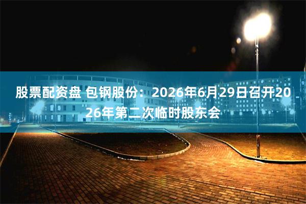 股票配资盘 包钢股份：2026年6月29日召开2026年第二次临时股东会
