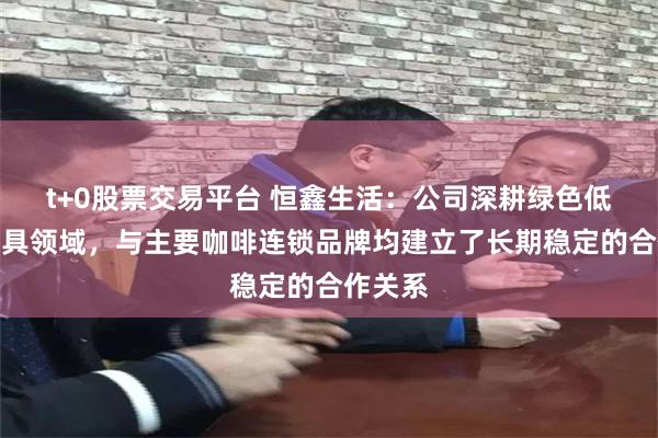 t+0股票交易平台 恒鑫生活：公司深耕绿色低碳餐饮具领域，与主要咖啡连锁品牌均建立了长期稳定的合作关系