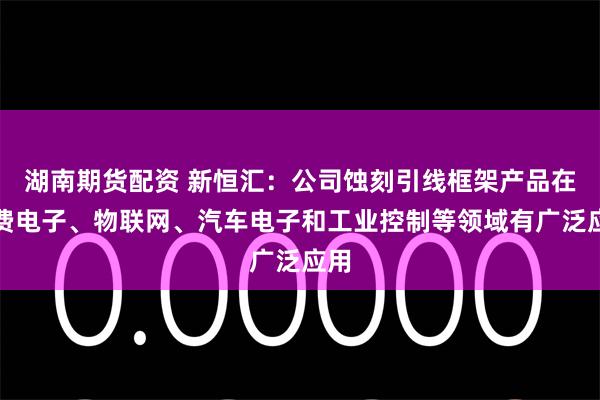 湖南期货配资 新恒汇：公司蚀刻引线框架产品在消费电子、物联网、汽车电子和工业控制等领域有广泛应用
