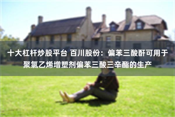 十大杠杆炒股平台 百川股份：偏苯三酸酐可用于聚氯乙烯增塑剂偏苯三酸三辛酯的生产